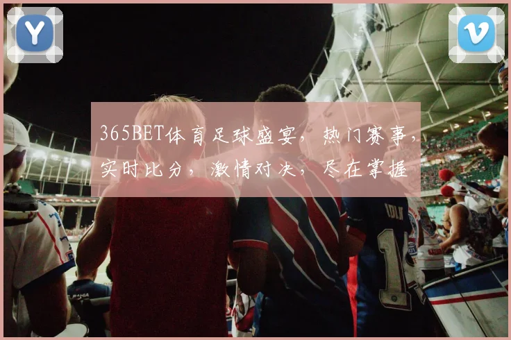 365BET体育足球盛宴，热门赛事，实时比分，激情对决，尽在掌握