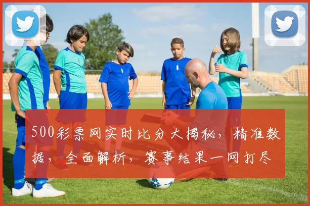 500彩票网实时比分大揭秘，精准数据，全面解析，赛事结果一网打尽，三重惊喜等你来