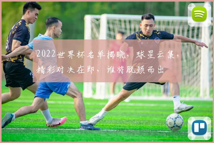 2022世界杯名单揭晓，球星云集，精彩对决在即，谁将脱颖而出